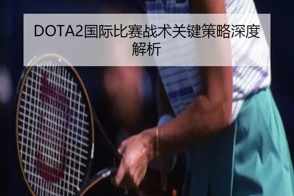 DOTA2国际比赛战术关键策略深度解析